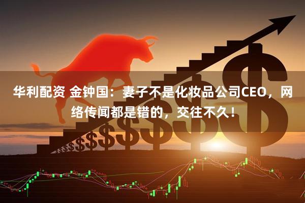 华利配资 金钟国：妻子不是化妆品公司CEO，网络传闻都是错的，交往不久！