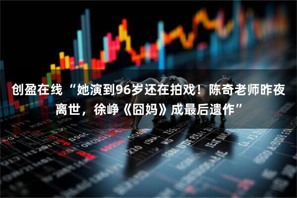 创盈在线 “她演到96岁还在拍戏！陈奇老师昨夜离世，徐峥《囧妈》成最后遗作”