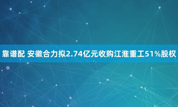 靠谱配 安徽合力拟2.74亿元收购江淮重工51%股权