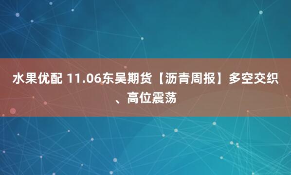 水果优配 11.06东吴期货【沥青周报】多空交织、高位震荡