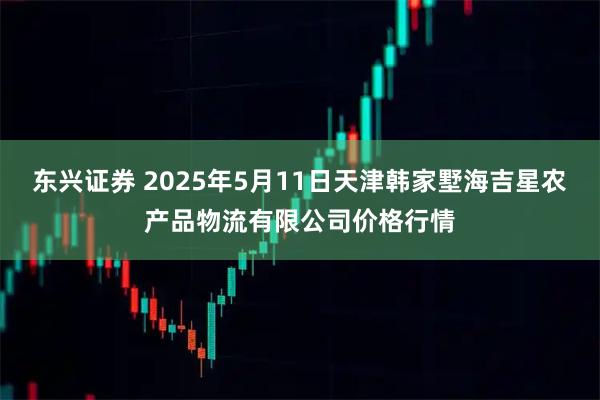 东兴证券 2025年5月11日天津韩家墅海吉星农产品物流有限公司价格行情