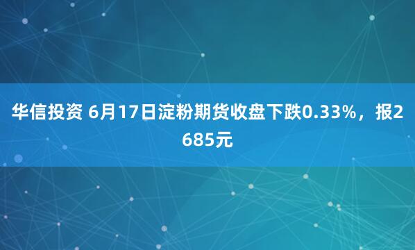 华信投资 6月17日淀粉期货收盘下跌0.33%，报2685元
