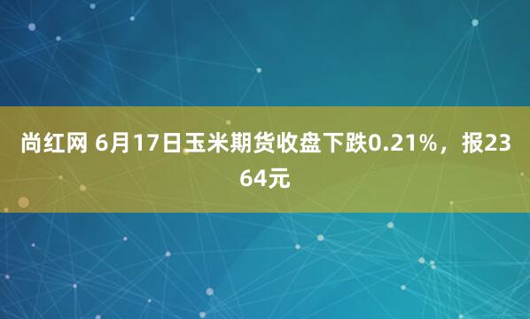 尚红网 6月17日玉米期货收盘下跌0.21%，报2364元