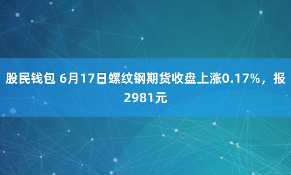 股民钱包 6月17日螺纹钢期货收盘上涨0.17%，报2981元