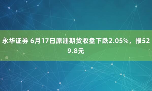 永华证券 6月17日原油期货收盘下跌2.05%，报529.8元