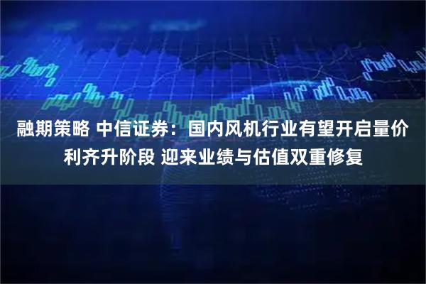 融期策略 中信证券：国内风机行业有望开启量价利齐升阶段 迎来业绩与估值双重修复