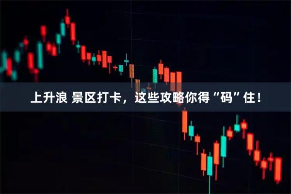上升浪 景区打卡，这些攻略你得“码”住！