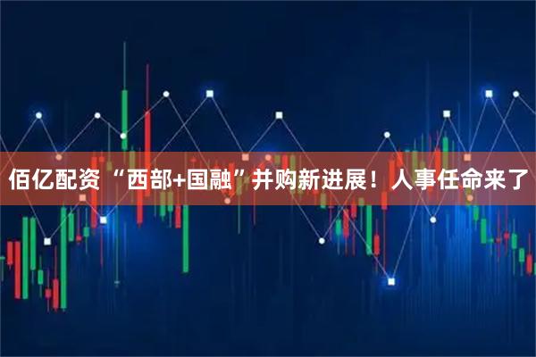 佰亿配资 “西部+国融”并购新进展！人事任命来了