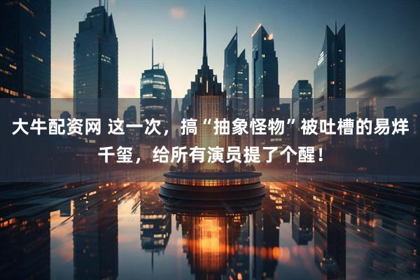 大牛配资网 这一次，搞“抽象怪物”被吐槽的易烊千玺，给所有演员提了个醒！