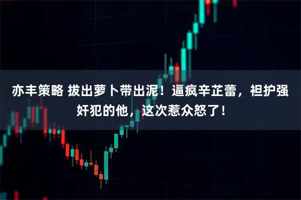 亦丰策略 拔出萝卜带出泥！逼疯辛芷蕾，袒护强奸犯的他，这次惹众怒了！