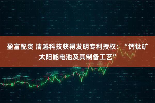 盈富配资 清越科技获得发明专利授权:“钙钛矿太阳能电池及其制备工艺”