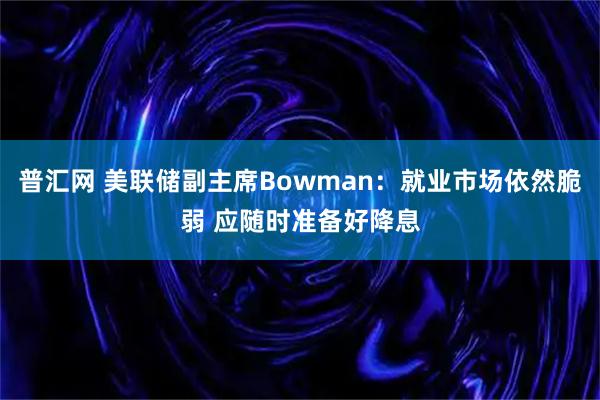 普汇网 美联储副主席Bowman：就业市场依然脆弱 应随时准备好降息