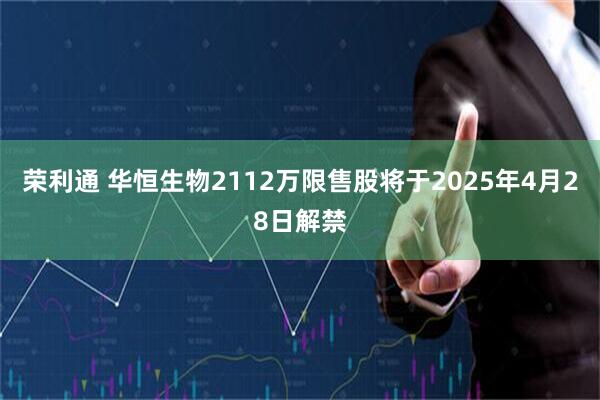荣利通 华恒生物2112万限售股将于2025年4月28日解禁