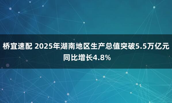 桥宜速配 2025年湖南地区生产总值突破5.5万亿元 同比增长4.8%