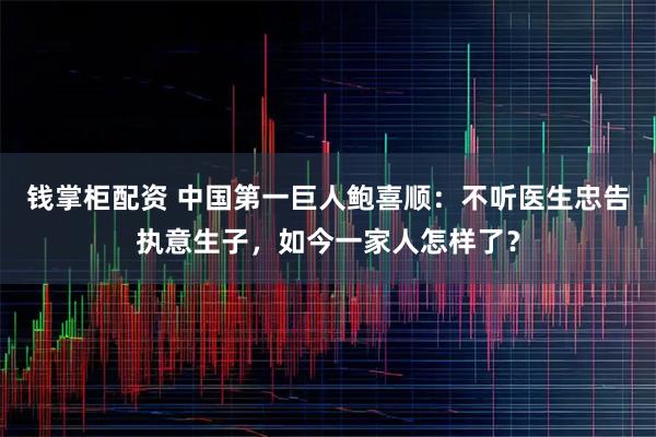 钱掌柜配资 中国第一巨人鲍喜顺：不听医生忠告执意生子，如今一家人怎样了？