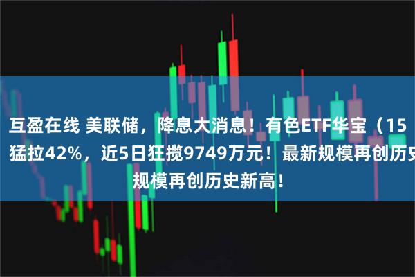 互盈在线 美联储，降息大消息！有色ETF华宝（159876）猛拉42%，近5日狂揽9749万元！最新规模再创历史新高！