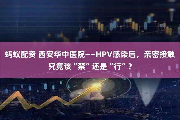 蚂蚁配资 西安华中医院——HPV感染后,亲密接触究竟该“禁”还是“行”?